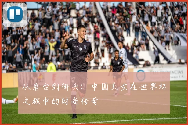 从看台到街头：中国美女在世界杯之旅中的时尚传奇