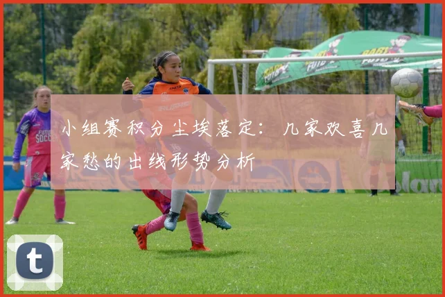 小组赛积分尘埃落定：几家欢喜几家愁的出线形势分析
